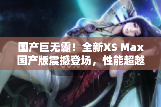 國產(chǎn)巨無霸！全新XS Max國產(chǎn)版震撼登場(chǎng)，性能超越期待，盡享巔峰體驗(yàn)