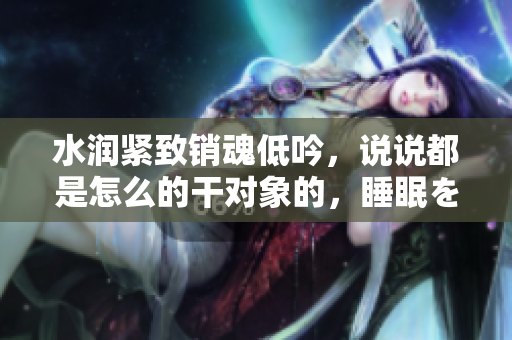 水潤(rùn)緊致銷魂低吟，說(shuō)說(shuō)都是怎么的干對(duì)象的，睡眠を取らなくてもいい，睡覺抓著小雞一晚上會(huì)怎樣，睡過(guò)年紀(jì)最大的多少歲六十多，水潤(rùn)緊致銷魂低吟古代798