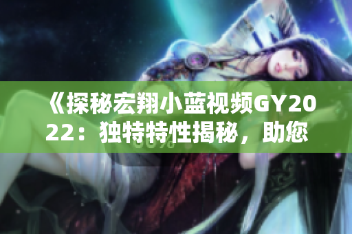 《探秘宏翔小藍(lán)視頻GY2022：獨(dú)特特性揭秘，助您了解全新視界》