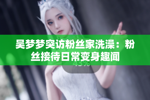 吳夢(mèng)夢(mèng)突訪粉絲家洗澡：粉絲接待日常變身趣聞