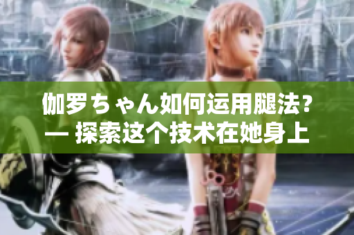 伽羅ちゃん如何運(yùn)用腿法？— 探索這個(gè)技術(shù)在她身上的意義