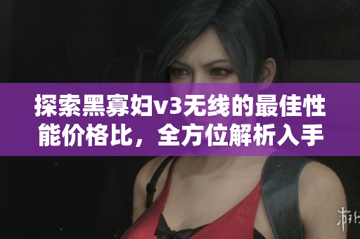探索黑寡婦v3無線的最佳性能價格比，全方位解析入手指南