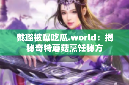 戴璐被曝吃瓜.world：揭秘奇特蘑菇烹飪秘方