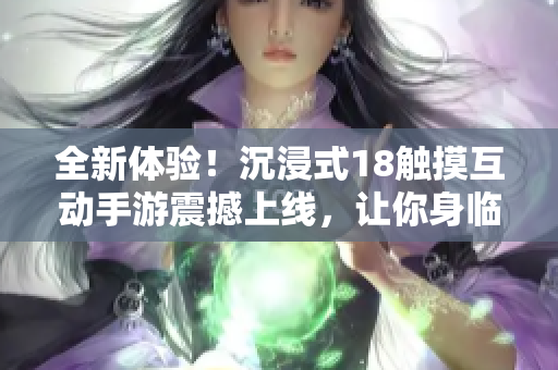 全新體驗！沉浸式18觸摸互動手游震撼上線，讓你身臨其境的游戲樂趣等你來體驗！