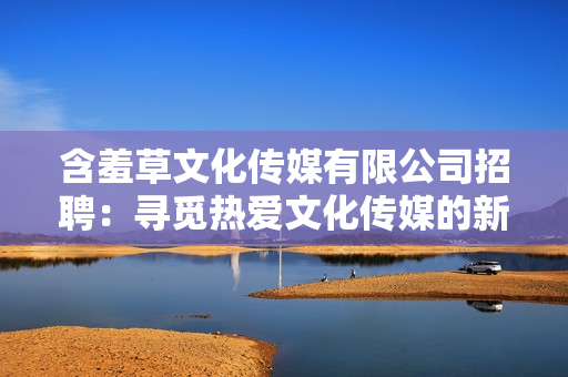 含羞草文化傳媒有限公司招聘：尋覓熱愛文化傳媒的新伙伴