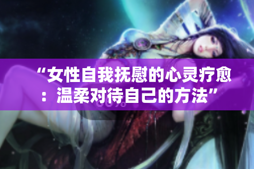 “女性自我撫慰的心靈療愈：溫柔對待自己的方法”