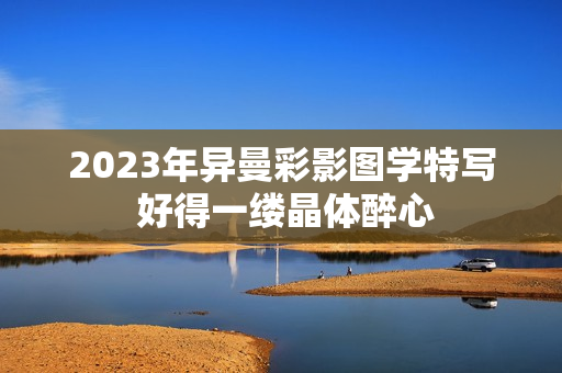 2023年異曼彩影圖學(xué)特寫 好得一縷晶體醉心
