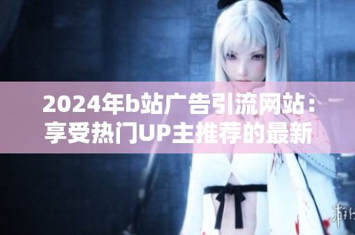 2024年b站廣告引流網(wǎng)站：享受熱門UP主推薦的最新網(wǎng)站推薦