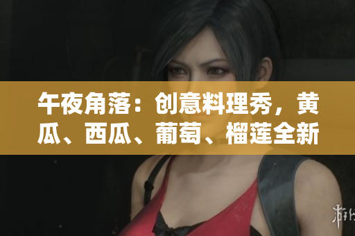 午夜角落：創(chuàng)意料理秀，黃瓜、西瓜、葡萄、榴蓮全新演繹