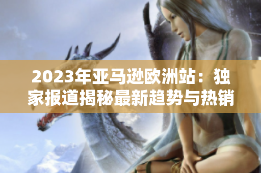 2023年亞馬遜歐洲站：獨(dú)家報(bào)道揭秘最新趨勢與熱銷產(chǎn)品
