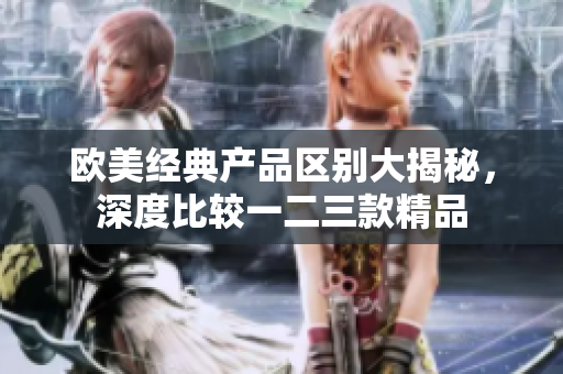 歐美經(jīng)典產(chǎn)品區(qū)別大揭秘，深度比較一二三款精品