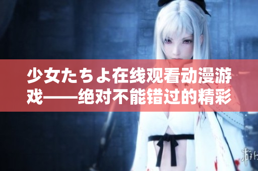 少女たちよ在線觀看動(dòng)漫游戲——絕對(duì)不能錯(cuò)過(guò)的精彩娛樂(lè)體驗(yàn)!