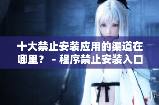 十大禁止安裝應(yīng)用的渠道在哪里？ - 程序禁止安裝入口曝光 解密