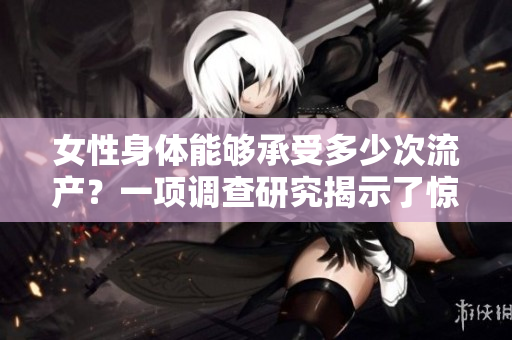 女性身體能夠承受多少次流產(chǎn)？一項(xiàng)調(diào)查研究揭示了驚人結(jié)果