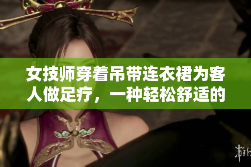 女技師穿著吊帶連衣裙為客人做足療，一種輕松舒適的工作服。