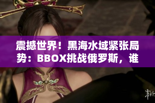 震撼世界！黑海水域緊張局勢(shì)：BBOX挑戰(zhàn)俄羅斯，誰(shuí)主沉??？