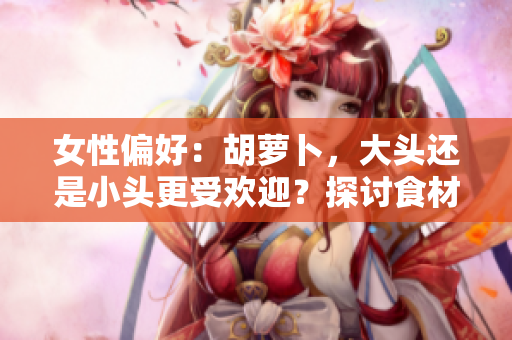 女性偏好：胡蘿卜，大頭還是小頭更受歡迎？探討食材選擇對(duì)口感和營(yíng)養(yǎng)的影響