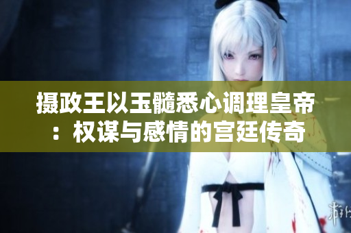 攝政王以玉髓悉心調(diào)理皇帝：權(quán)謀與感情的宮廷傳奇