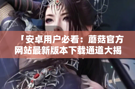 「安卓用戶必看：蘑菇官方網(wǎng)站最新版本下載通道大揭秘！」