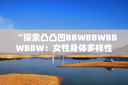 “探索凸凸凹BBWBBWBBWBBW：女性身體多樣性的美與力量”