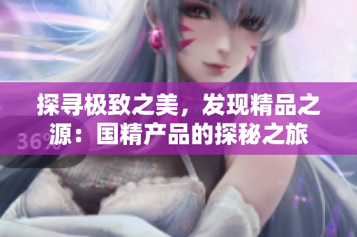 探尋極致之美，發(fā)現(xiàn)精品之源：國(guó)精產(chǎn)品的探秘之旅