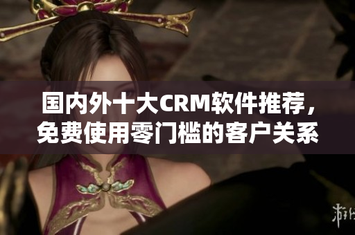 國內(nèi)外十大CRM軟件推薦，免費(fèi)使用零門檻的客戶關(guān)系管理系統(tǒng)
