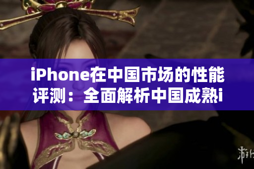 iPhone在中國市場的性能評測：全面解析中國成熟iPhone表現(xiàn)