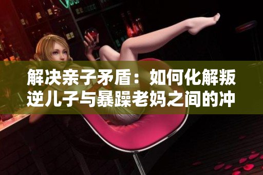 解決親子矛盾：如何化解叛逆兒子與暴躁老媽之間的沖突