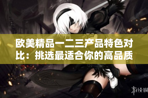 歐美精品一二三產(chǎn)品特色對比：挑選最適合你的高品質(zhì)商品
