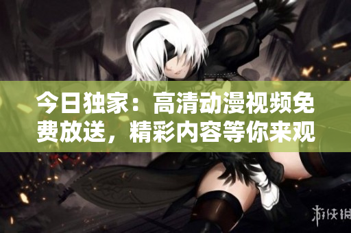 今日獨(dú)家：高清動(dòng)漫視頻免費(fèi)放送，精彩內(nèi)容等你來觀賞