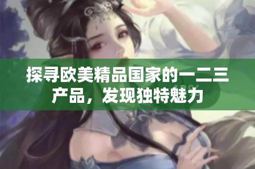 探尋歐美精品國家的一二三產(chǎn)品，發(fā)現(xiàn)獨特魅力