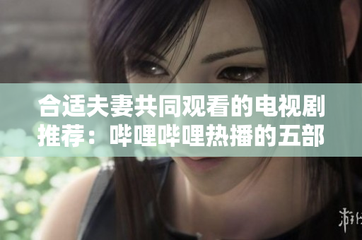 合適夫妻共同觀看的電視劇推薦：嗶哩嗶哩熱播的五部佳作