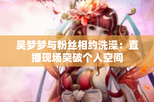 吳夢夢與粉絲相約洗澡：直播現(xiàn)場突破個人空間