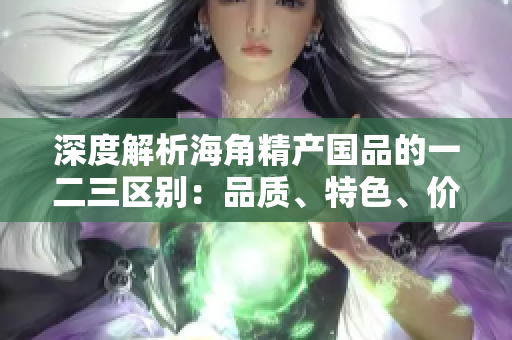 深度解析海角精產(chǎn)國品的一二三區(qū)別：品質(zhì)、特色、價值全揭秘！