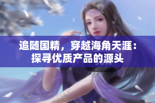 追隨國(guó)精，穿越海角天涯：探尋優(yōu)質(zhì)產(chǎn)品的源頭