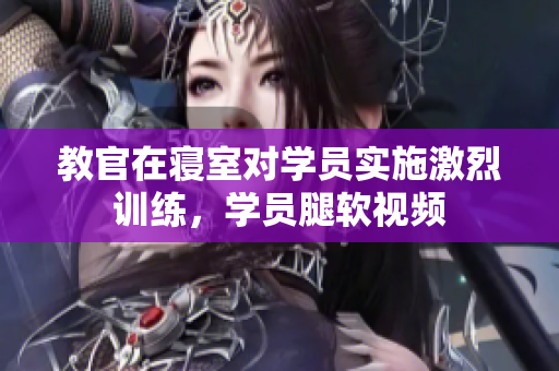 教官在寢室對學(xué)員實施激烈訓(xùn)練，學(xué)員腿軟視頻