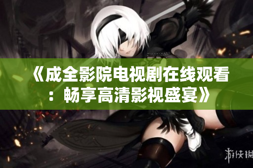 《成全影院電視劇在線觀看：暢享高清影視盛宴》