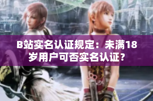B站實(shí)名認(rèn)證規(guī)定：未滿18歲用戶可否實(shí)名認(rèn)證？