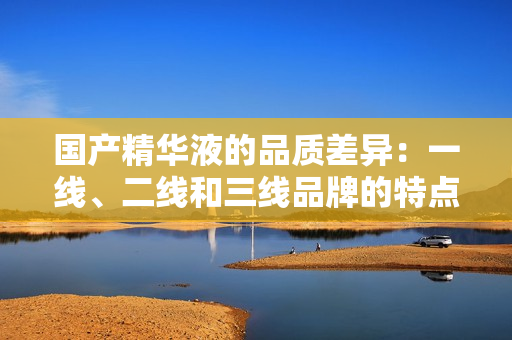 國產(chǎn)精華液的品質(zhì)差異：一線、二線和三線品牌的特點與區(qū)別
