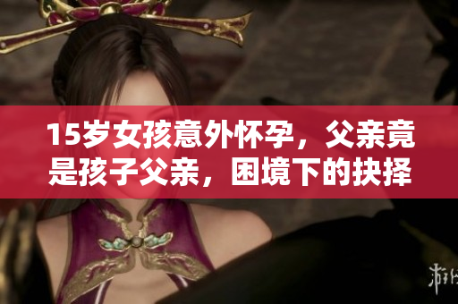 15歲女孩意外懷孕，父親竟是孩子父親，困境下的抉擇如何面對？