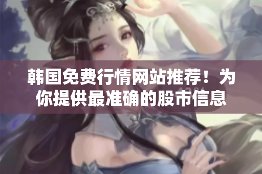 韓國免費行情網(wǎng)站推薦！為你提供最準確的股市信息