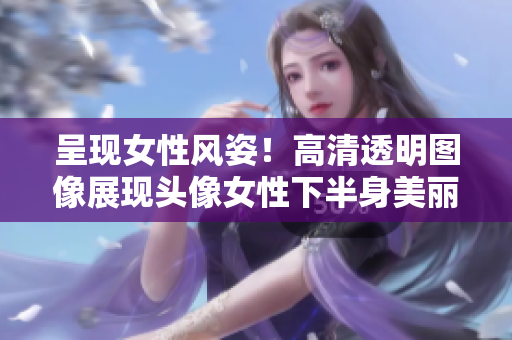 呈現(xiàn)女性風(fēng)姿！高清透明圖像展現(xiàn)頭像女性下半身美麗細(xì)節(jié)