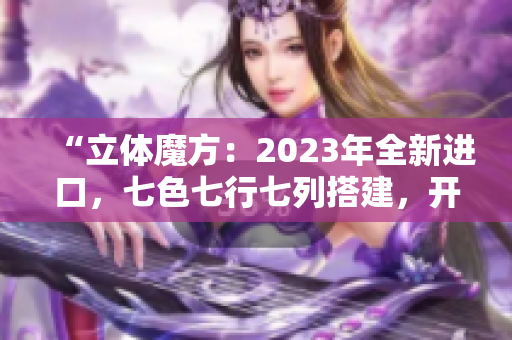 “立體魔方：2023年全新進(jìn)口，七色七行七列搭建，開啟無限可能！”
