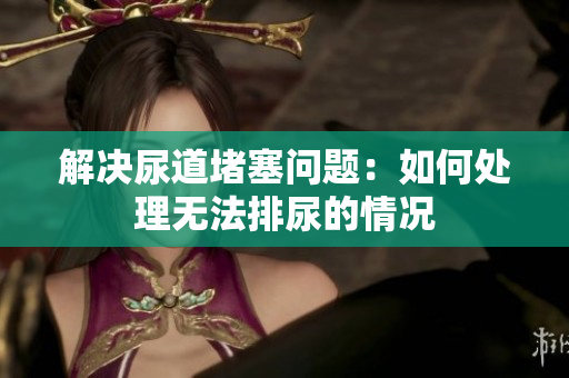 解決尿道堵塞問(wèn)題：如何處理無(wú)法排尿的情況