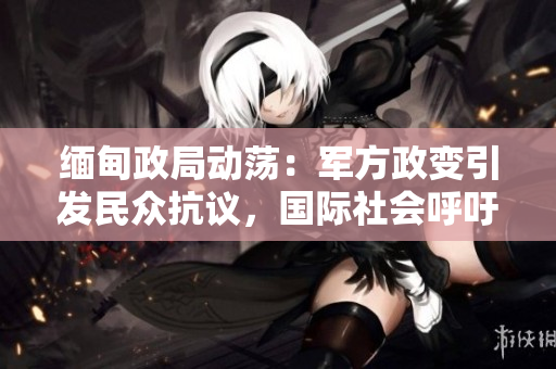 緬甸政局動(dòng)蕩：軍方政變引發(fā)民眾抗議，國(guó)際社會(huì)呼吁恢復(fù)民主秩序