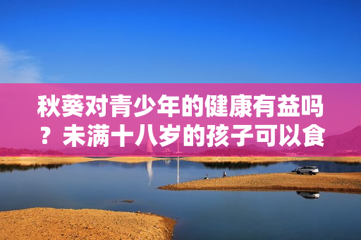 秋葵對(duì)青少年的健康有益嗎？未滿(mǎn)十八歲的孩子可以食用嗎？