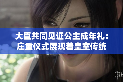 大臣共同見證公主成年禮：莊重儀式展現(xiàn)著皇室傳統(tǒng)
