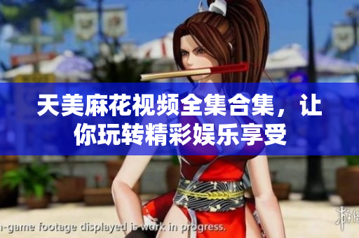 天美麻花視頻全集合集，讓你玩轉(zhuǎn)精彩娛樂享受