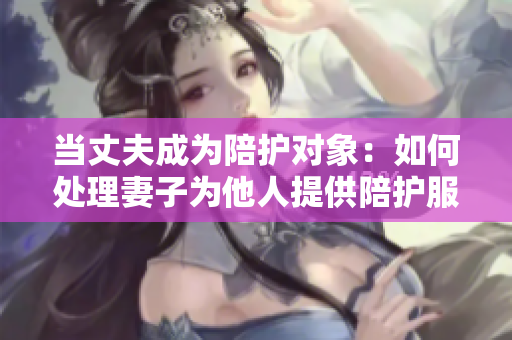當(dāng)丈夫成為陪護對象：如何處理妻子為他人提供陪護服務(wù)的情況