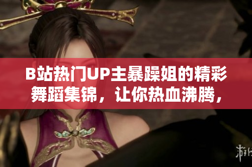 B站熱門UP主暴躁姐的精彩舞蹈集錦，讓你熱血沸騰，心跳加速！